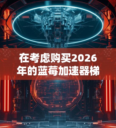 在考虑购买2026年的蓝莓加速器梯子时，您可以按照以下步骤进行决策